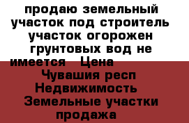 продаю земельный участок под строитель участок огорожен грунтовых вод не имеется › Цена ­ 300 000 - Чувашия респ. Недвижимость » Земельные участки продажа   